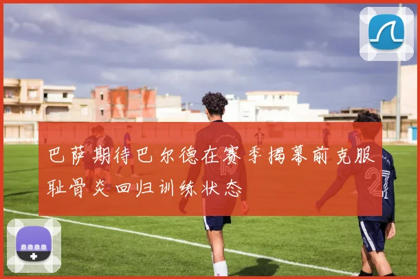 巴萨期待巴尔德在赛季揭幕前克服耻骨炎回归训练状态