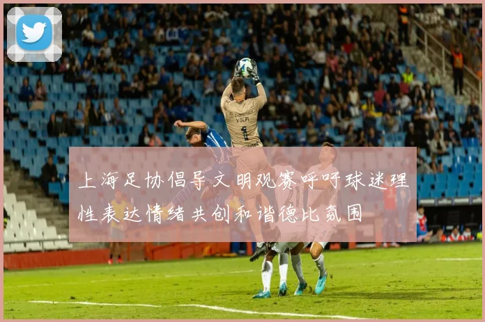 上海足协倡导文明观赛呼吁球迷理性表达情绪共创和谐德比氛围
