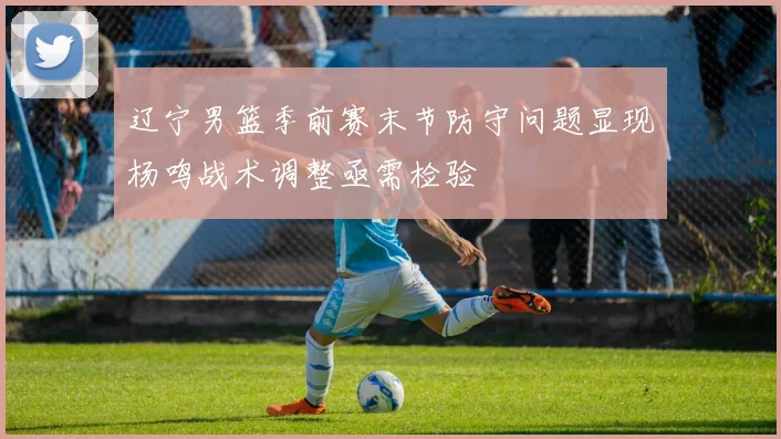 辽宁男篮季前赛末节防守问题显现杨鸣战术调整亟需检验
