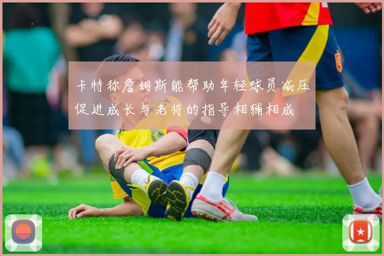 卡特称詹姆斯能帮助年轻球员减压促进成长与老将的指导相辅相成