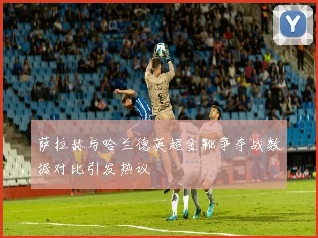萨拉赫与哈兰德英超金靴争夺战数据对比引发热议
