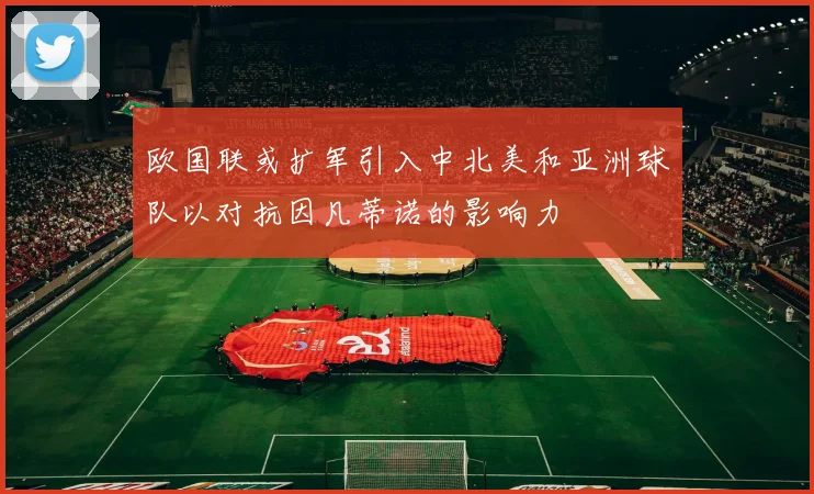 欧国联或扩军引入中北美和亚洲球队以对抗因凡蒂诺的影响力