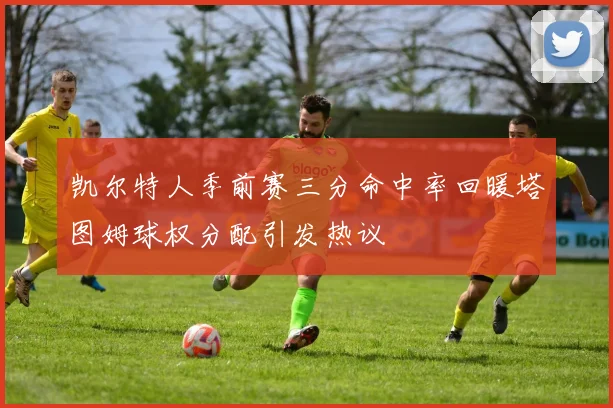 凯尔特人季前赛三分命中率回暖塔图姆球权分配引发热议